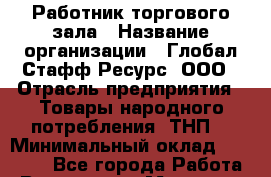 Работник торгового зала › Название организации ­ Глобал Стафф Ресурс, ООО › Отрасль предприятия ­ Товары народного потребления (ТНП) › Минимальный оклад ­ 28 000 - Все города Работа » Вакансии   . Мордовия респ.
